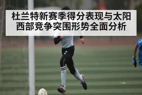 杜兰特新赛季得分表现与太阳西部竞争突围形势全面分析