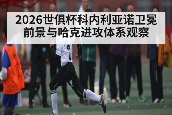 2026世俱杯科内利亚诺卫冕前景与哈克进攻体系观察